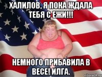 халилов, я пока ждала тебя с ежи!!! немного прибавила в весе! илга.