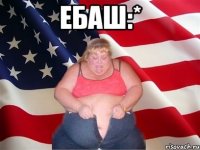 ебаш:* 