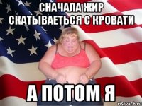 сначала жир скатываеться с кровати а потом я