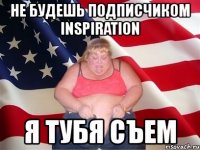 не будешь подписчиком inspiration я тубя съем