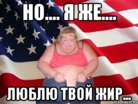 но.... я же.... люблю твой жир...