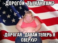 -дорогой , ты как там? -дорогая , давай теперь я сверху?