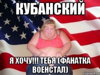 кубанский я хочу!!! тебя (фанатка военстал)