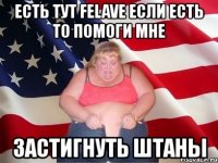 есть тут felave если есть то помоги мне застигнуть штаны