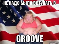 не надо было вступать в groove