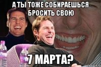 а ты тоже собираешься бросить свою 7 марта?