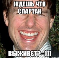 ждешь что спартак выживет?=)))