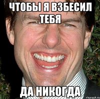 чтобы я взбесил тебя да никогда