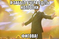 я забыл вчера одеть колготки фигова!