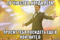 то чувство ,когда лера просит тебя посидеть еще в контакте:d