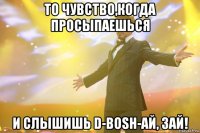 то чувство,когда просыпаешься и слышишь d-bosh-ай, зай!