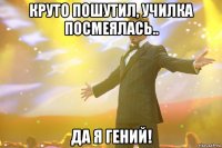 круто пошутил, училка посмеялась.. да я гений!