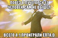 повёз в лучегорск 12 человек, сам не вышел всего 4-1 проиграли ёпта:d