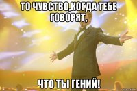 то чувство,когда тебе говорят, что ты гений!