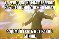 то чувство когда переехал на 2 станции ближе к мкад а домой ехать все равно ближе