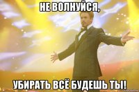 не волнуйся, убирать всё будешь ты!