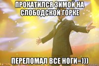 прокатился зимой на слободской горке переломал все ноги=)))