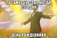 то самое чувство, когда сегодня день рожденияяя