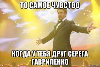 то самое чувство когда у тебя друг серега гавриленко