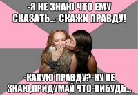 -я не знаю что ему сказать...-скажи правду! -какую правду?-ну не знаю,придумай что-нибудь...