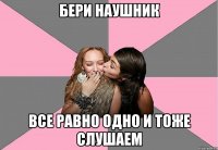 бери наушник все равно одно и тоже слушаем