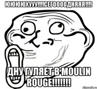 ююююхууу!!!сегоооодняяя!!! дну гуляет в moulin rouge!!!