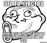 это то чувство когда в тебя бросают игрушки особенно арианна но ей же 3 года