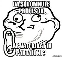 da si domnule profesor iar vati kikat in pantaloni ?