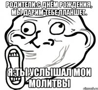 родители:с днём рождения, мы дарим тебе планшет. я:ты услышал мои молитвы