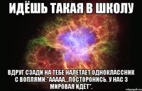 идёшь такая в школу вдруг сзади на тебе налетает одноклассник с воплями:"ааааа...посторонись. у нас 3 мировая идëт".