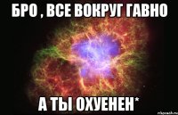 бро , все вокруг гавно а ты охуенен*