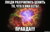 люди разучились ценить то, что у них есть! правда!!!