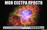 моя сестра просто ккккклллллааааассссс!!!