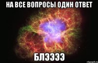 на все вопросы один ответ блээээ