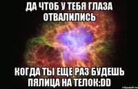 да чтоб у тебя глаза отвалились когда ты еще раз будешь пялица на телок:dd