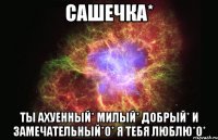 сашечка* ты ахуенный* милый* добрый* и замечательный*0* я тебя люблю*0*