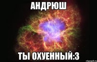 андрюш ты охуенный:з