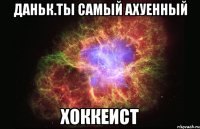 даньк.ты самый ахуенный хоккеист