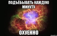 подъёбывать каждую минуту охуенно