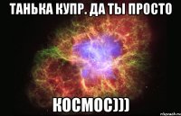 танька купр. да ты просто космос)))