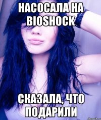 насосала на bioshock сказала, что подарили