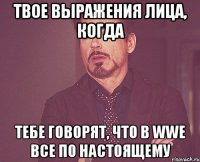 твое выражения лица, когда тебе говорят, что в wwe все по настоящему