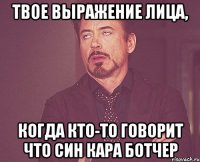 твое выражение лица, когда кто-то говорит что син кара ботчер