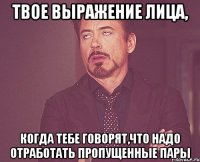 твое выражение лица, когда тебе говорят,что надо отработать пропущенные пары