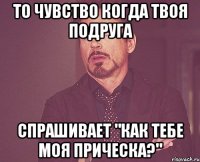 то чувство когда твоя подруга спрашивает "как тебе моя прическа?"