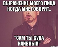 выражение моего лица когда мне говорят.. "сам ты сука наивный"