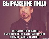 выражение лица когда кто-то на катке выпендривается,а на самом деле вообще катать не умеет!