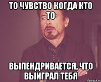 то чувство когда кто то выпендривается, что выиграл тебя