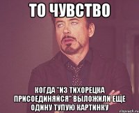 то чувство когда "из тихорецка присоединяйся" выложили еще одину тупую картинку