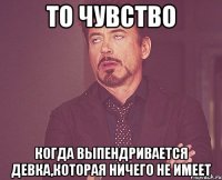 то чувство когда выпендривается девка,которая ничего не имеет